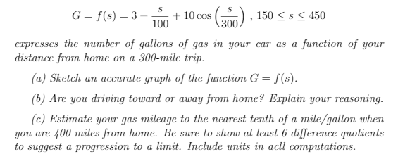 S
G = f(s) = 3
+ 10 cos () , 150 < s< 450
100
300
erpresses the number of gallons of gas in your car as a function of youT
distance from hоте оп a 300-mile trip.
(a) Sketch an accurate graph of the function G = f(s).
(b) Are you driving toward or away from home? Erplain your reasoning.
(c) Estimate your gas mileage to the nearest tenth of a mile/gallon when
you are 400 miles from home. Be sure to show at least 6 difference quotients
to suggest a progression to a limit. Include units in acll computations.
