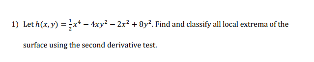 1) Let h(x, y) = x* – 4xy² – 2x² + 8y². Find and classify all local extrema of the
surface using the second derivative test.
