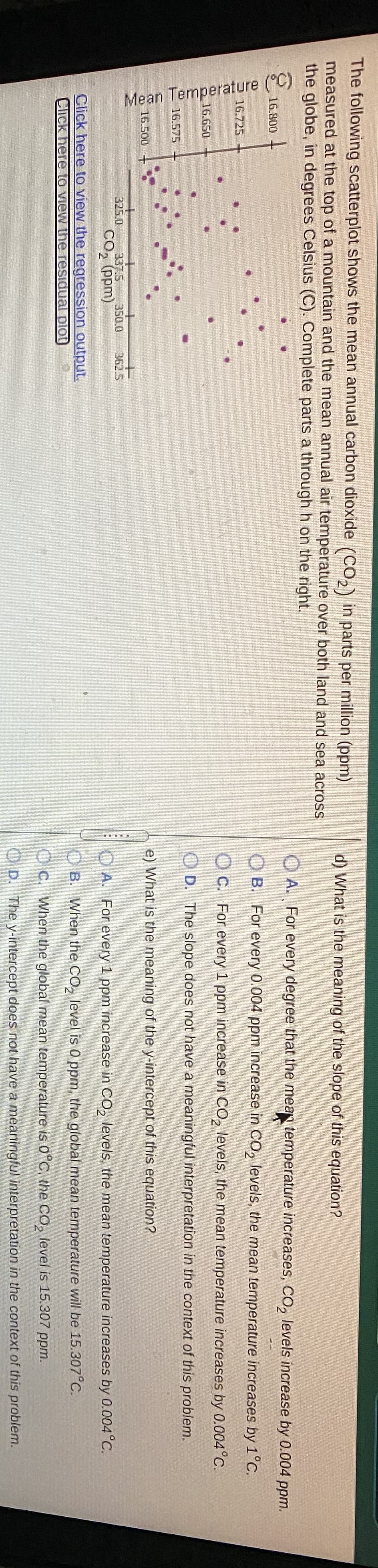 Mean Temperature (°C)
The following scatterplot shows the mean annual carbon dioxide (CO,) in parts per million (ppm)
d) What is the meaning of the slope of this equation?
measured at the top of a mountain and the mean annual air temperature over both land and sea across
the globe, in degrees Celsius (C). Complete parts a through h on the right.
O A. For every degree that the mean temperature increases, CO, levels increase by 0.004 ppm.
16.800
O B. For every 0.004 ppm increase in CO, levels, the mean temperature increases by 1°C.
16.725
OC. For every 1 ppm increase in CO, levels, the mean temperature increases by 0.004°C.
16.650
O D. The slope does not have a meaningful interpretation in the context of this problem.
16.575
16.500
e) What is the meaning of the y-intercept of this equation?
337.5
CO, (ppm)
350.03
325.0
362.5
A. For every 1 ppm increase in CO, levels, the mean temperature increases by 0.004°C.
Click here to view the regression output.
O B. When the CO, level is 0 ppm, the global mean temperature will be 15.307°C.
Click here Lo View the residual plot
IO C. When the global mean temperature is 0°C, the CO, level is 15.307 ppm.
OD. The y-intercept does not have a meaningful interpretation in the context of this problem.
