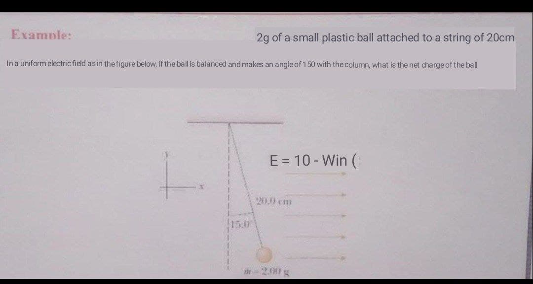 Examnle:
2g of a small plastic ball attached to a string of 20cm
Ina uniform electric field as in the figure below, if the ball is balanced and makes an angle of 150 with the column, what is the net charge of the ball
E = 10 - Win (:
20.0 cm
15.0
m 2.00 g
