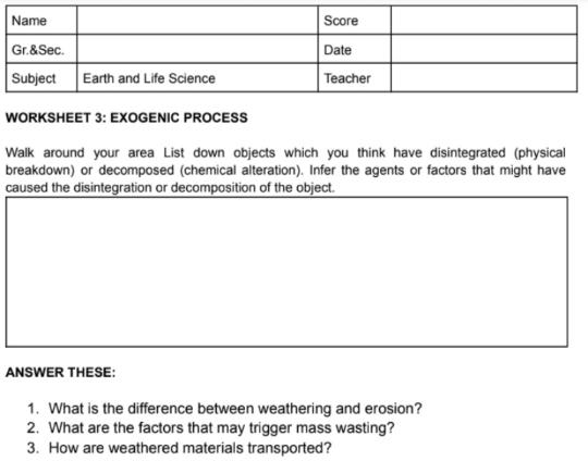 Name
Score
Gr.&Sec.
Date
Subject
Earth and Life Science
Teacher
WORKSHEET 3: EXOGENIC PROCESS
Walk around your area List down objects which you think have disintegrated (physical
breakdown) or decomposed (chemical alteration). Infer the agents or factors that might have
caused the disintegration or decomposition of the object.
ANSWER THESE:
1. What is the difference between weathering and erosion?
2. What are the factors that may trigger mass wasting?
3. How are weathered materials transported?
