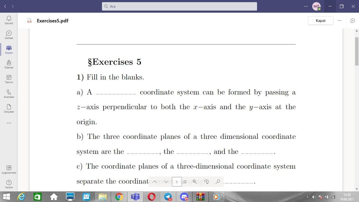 Q Ara
MÖ
...
Exercises5.pdf
Каpat
Etkinlik
Sohbet
Ekipler
§Exercises 5
Ödevler
1) Fill in the blanks.
Takvim
a) A
coordinate system can be formed by passing a
Aramalar
z-axis perpendicular to both the x-axis and the y-axis at the
Dosyalar
origin.
b) The three coordinate planes of a three dimensional coordinate
system are the
the
and the
c) The coordinate planes of a three-dimensional coordinate system
Uygulamalar
separate the coordinat
/2 0Qigo
1
Yardım
13:38
19.06.2021
