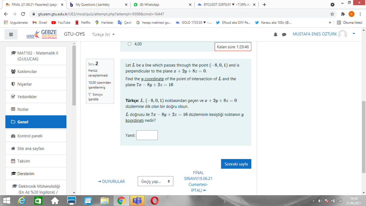 n FİNAL (21.06.21-Pazartesi) (page x
b My Questions | bartleby
6 (6) WhatsApp
A BTCUSDT 32970.01 v -7.39% Ad x
+
A gtuzem.gtu.edu.tr/UE2/mod/quiz/attempt.php?attempt=9308&cmid3D16447
E Uygulamalar M Gmail
YouTube
N Netflix
O Haritalar Çevir
G hesap makinesi go.
A GOLD 1725.03 ▼
Efloud aka DXY Pa.
y Karasu aka 100x (@..
Okuma listesi
GEBZE
GTU-OYS
Türkçe (tr) -
MUSTAFA ENES ÖZTÜRK
GEBZE
TEKN UERre
O 4,00
Kalan süre 1:29:46
E MAT102 - Matematik I|
(G:ULUCAK)
Soru 2
Let L be a line which passes through the point (-8,0, 1) and is
perpendicular to the plane z + 2y + 8z = 0.
* Katılımcılar
Henüz
cevaplanmadı
Find the y coordinate of the point of intersection of L and the
plane 7x – 8y + 2z = 16
10,00 üzerinden
Nişanlar
işaretlenmiş
P Soruyu
işaretle
V Yetkinlikler
Türkçe: L, (-8, 0, 1) noktasından geçen ve x + 2y + 8z = 0
düzlemine dik olan bir doğru olsun.
画 Notlar
L doğrusu ile 7x – 8y + 2z = 16 düzleminin kesiştiği noktanın y
O Genel
koordinatı nedir?
O Kontrol paneli
Yanıt:
A Site ana sayfası
A Takvim
Sonraki sayfa
Derslerim
FİNAL
SINAVI(19.06.21
- DUYURULAR
Geçiş yap.
Cumartesi-
F Elektronik Mühendisliği
(En Az %30 İngilizce) /
İPTAL) -
19:10
21.06.2021
