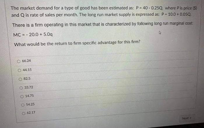 The market demand for a type of good has been estimated as: P= 40 - 0.25Q, where Pis price ($)
and Q is rate of sales per month. The long run market supply is expressed as: P 10.0 + 0.05Q.
%3D
There is a firm operating in this market that is characterized by following long run marginal cost:
MC = - 20.0 + 5.0q
What would be the return to firm specific advantage for this firm?
66.24
44.15
82.5
33.72
O 14.75
O 54.25
O 62.17
Next
