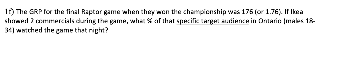 1f) The GRP for the final Raptor game when they won the championship was 176 (or 1.76). If Ikea
showed 2 commercials during the game, what % of that specific target audience in Ontario (males 18-
34) watched the game that night?
