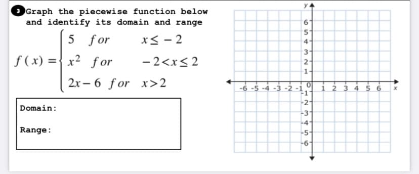 3 Graph the piecewise function below
and identify its domain and range
5 for
x< - 2
4
3
f (x) ={ x2 f or
- 2<x< 2
2
1.
2x – 6 for x>2
-6 -5 -4 -3 -2 -i
-1
i 2 3 4 5 6
-2-
Domain:
-3
-4
Range:
-5-
-6-
