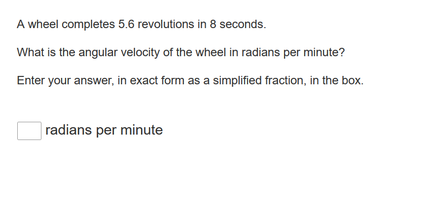 A wheel completes 5.6 revolutions in 8 seconds.
What is the angular velocity of the wheel in radians per minute?
Enter your answer, in exact form as a simplified fraction, in the box.
radians per minute