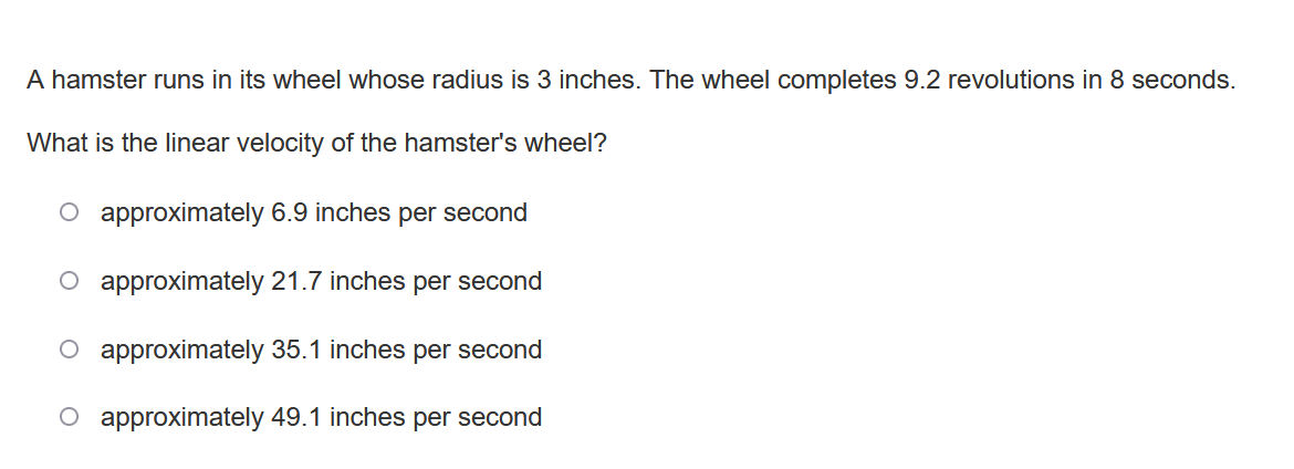 A hamster runs in its wheel whose radius is 3 inches. The wheel completes 9.2 revolutions in 8 seconds.
What is the linear velocity of the hamster's wheel?
O approximately 6.9 inches per second
O approximately 21.7 inches per second
O approximately 35.1 inches per second
O approximately 49.1 inches per second