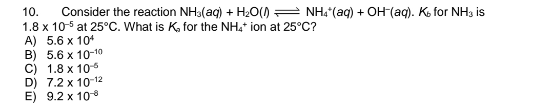 10.
Consider the reaction NH3(aq) + H2O() = NH4*(aq) + OH-(aq). Ko for NH3 is
1.8 x 10-5 at 25°C. What is Ka for the NH,+ ion at 25°C?
A) 5.6 x 104
В) 5.6 х 10-10
C) 1.8 x 10-5
D) 7.2 x 10-12
E) 9.2 x 10-8
