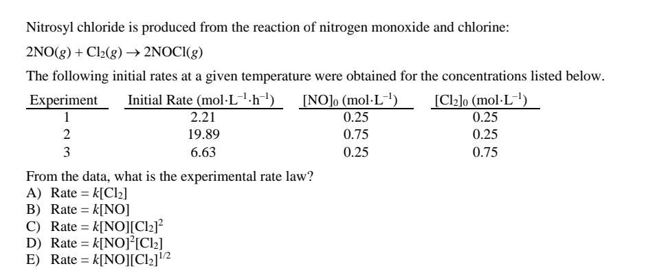 Nitrosyl chloride is produced from the reaction of nitrogen monoxide and chlorine:
2NO(8) + Cl2(g) → 2NOCI(g)
The following initial rates at a given temperature were obtained for the concentrations listed below.
Experiment
1
Initial Rate (mol·L-1·h¯')
[Cl2]o (mol·L')
[NO]o (mol·L-1)
2.21
0.25
0.25
2
19.89
0.75
0.25
3
6.63
0.25
0.75
From the data, what is the experimental rate law?
A) Rate = k[Cl2]
B) Rate = k[NO]
C) Rate = k[NO][Cl2]²
D) Rate = k[NOJ°[Cl2]
E) Rate = k[NO][Cl2]2
