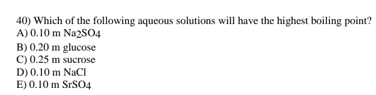 40) Which of the following aqueous solutions will have the highest boiling point?
A) 0.10 m Na2SO4
B) 0.20 m glucose
C) 0.25 m sucrose
D) 0.10 m NaCl
E) 0.10 m SrS04
