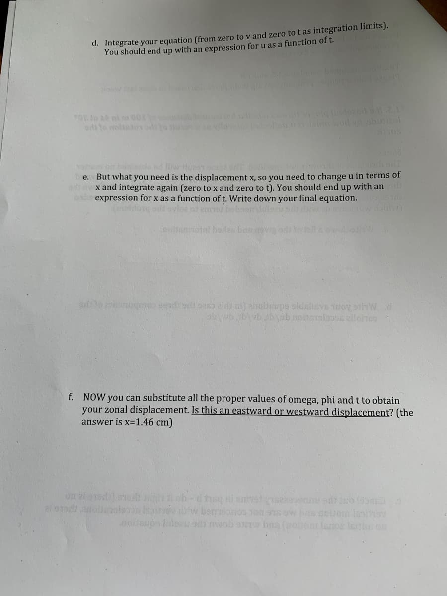d. Integrate your equation (from zero to v and zero to t as integration limits).
You should end up with an expression for u as a function of t.
Slow
e. But what you need is the displacement x, so you need to change u in terms of
x and integrate again (zero to x and zero to t). You should end up with an
expression for x as a function of t. Write down your final equation. 1
f. NOW you can substitute all the proper values of omega, phi and t to obtain
your zonal displacement. Is this an eastward or westward displacement? (the
answer is x=1.46 cm)
