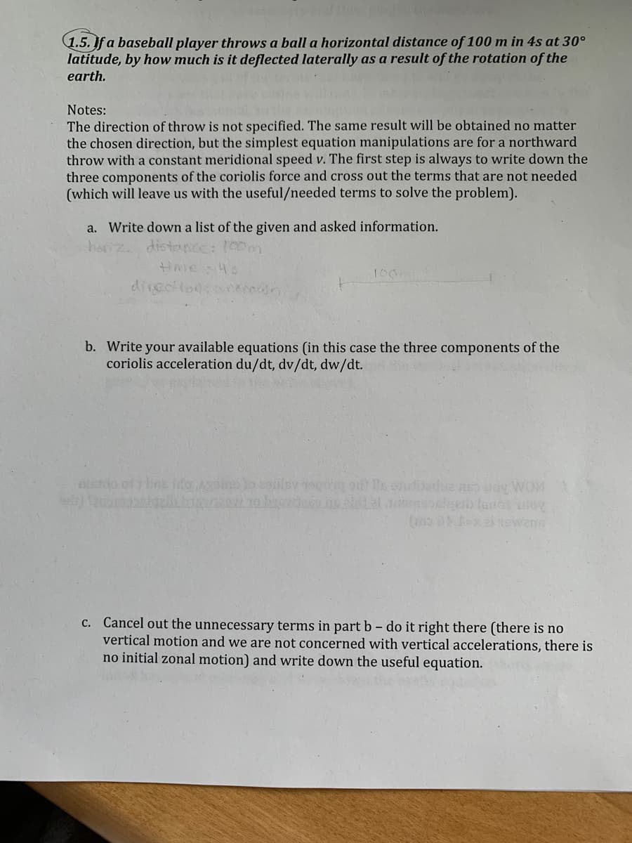 1.5.If a baseball player throws a ball a horizontal distance of 100 m in 4s at 30°
latitude, by how much is it deflected laterally as a result of the rotation of the
earth.
Notes:
The direction of throw is not specified. The same result will be obtained no matter
the chosen direction, but the simplest equation manipulations are for a northward
throw with a constant meridional speed v. The first step is always to write down the
three components of the coriolis force and cross out the terms that are not needed
(which will leave us with the useful/needed terms to solve the problem).
a. Write down a list of the given and asked information.
har
dista
100
divcolod
b. Write your available equations (in this case the three components of the
coriolis acceleration du/dt, dv/dt, dw/dt.
C. Cancel out the unnecessary terms in part b - do it right there (there is no
vertical motion and we are not concerned with vertical accelerations, there is
no initial zonal motion) and write down the useful equation.
