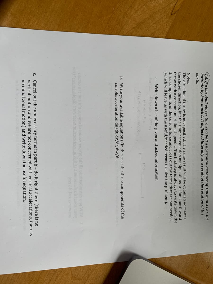 1.5. If a baseball player throws a ball a horizontal distance of 100 m in 4s at 30°
latitude, by how much is it deflected laterally as a result of the rotation of the
earth.
Notes:
The direction of throw is not specified. The same result will be obtained no matter
the chosen direction, but the simplest equation manipulations are for a northward
throw with a constant meridional speed v. The first step is always to write down the
three components of the coriolis force and cross out the terms that are not needed
(which will leave us with the useful/needed terms to solve the problem).
a. Write down a list of the given and asked information.
hariz. distence: 100m
Hime46
diredtodne
b. Write your available equations (in this case the three components of the
coriolis acceleration du/dt, dv/dt, dw/dt.
nistdo ol bns infer Agomo lo 29uisy 790 odt lls sutdadue n doy WOM
c. Cancel out the unnecessary terms in part b- do it right there (there is no
vertical motion and we are not concerned with vertical accelerations, there is
no initial zonal motion) and write down the useful equation.
Initial hozontl motions te
