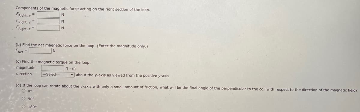 Components of the magnetic force acting on the right section of the loop.
FRight, x =
FRight, y =
FRight, z =
N
(b) Find the net magnetic force on the loop. (Enter the magnitude only.)
FNet =
(c) Find the magnetic torque on the loop.
magnitude
N.m
direction
---Select--
v about the y-axis as viewed from the positive y-axis
(d) If the loop can rotate about the y-axis with only a small amount of friction, what will be the final angle of the perpendicular to the coil with respect to the direction of the magnetic field?
O 0°
O 90°
O 180°
