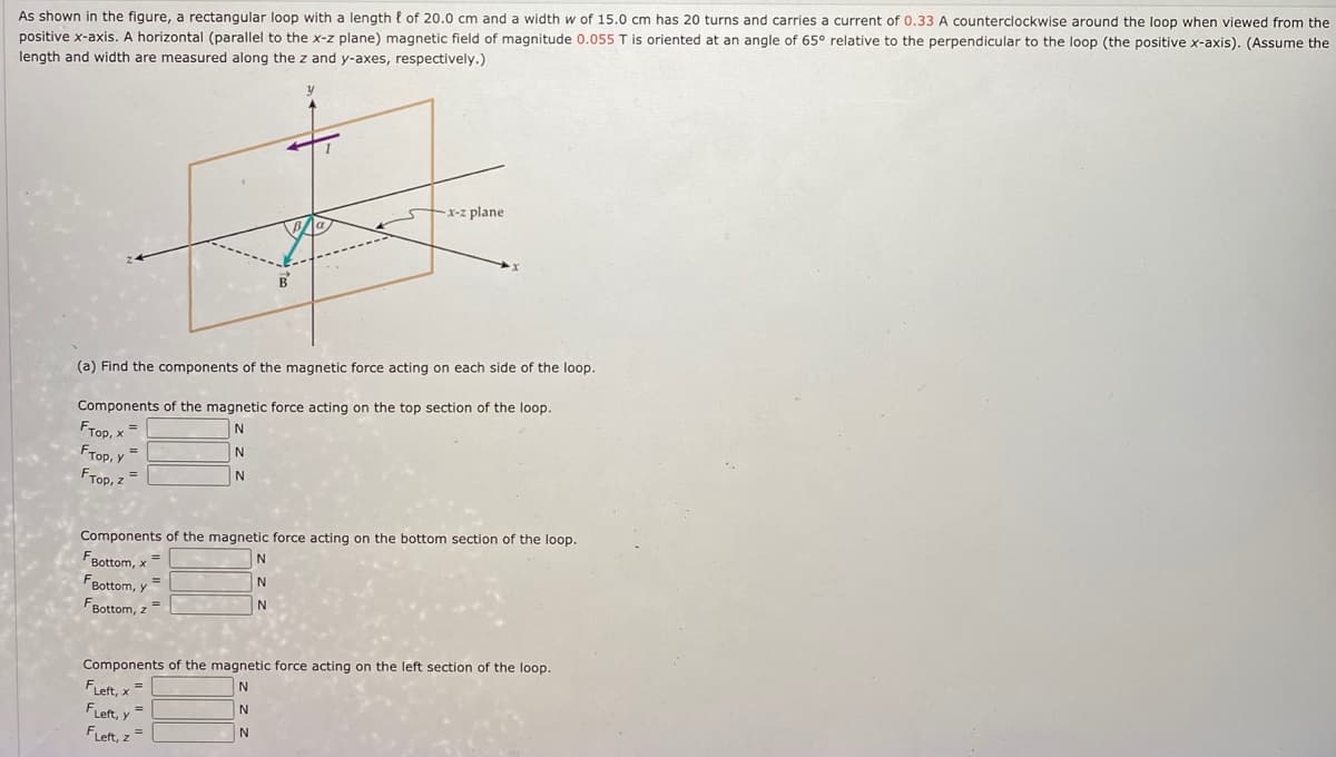As shown in the figure, a rectangular loop with a length { of 20.0 cm and a width w of 15.0 cm has 20 turns and carries a current of 0.33 A counterclockwise around the loop when viewed from the
positive x-axis. A horizontal (parallel to the x-z plane) magnetic field of magnitude 0.055 T is oriented at an angle of 65° relative to the perpendicular to the loop (the positive x-axis). (Assume the
length and width are measured along the z and y-axes, respectively.)
x-z plane
B'
(a) Find the components of the magnetic force acting on each side of the loop.
Components of the magnetic force acting on the top section of the loop.
FTop, x
Fтор, у
FTop, z =
Components of the magnetic force acting on the bottom section of the loop.
FBottom, x
FBottom, y
FBottom, z=
Components of the magnetic force acting on the left section of the loop.
FLeft, x =
FLeft, y =
FLeft, z=
N
N
N
