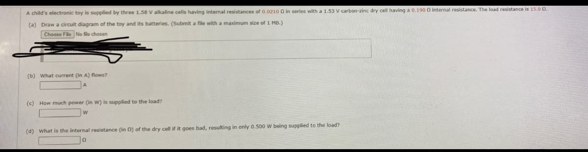 A child's electronic toy is supplied by three 1.58 V alkaline cells having internal resistances of 0.0210 Q in series with a 1.53 V carbon-zinc dry cell having a 0.190 0 internal resistance. The load resistance is 15.0 0.
(a) Draw a circuit diagram of the toy and its batteries. (Submit a file with a maximum size of 1 MB.)
Choose File No file chosen
(b) What current (in A) flows?
A
(c) How much power (in W) is supplied to the load?
(d) What is the internal resistance (in O) of the dry cell if it goes bad, resulting in only 0.500 W being supplied to the load?
