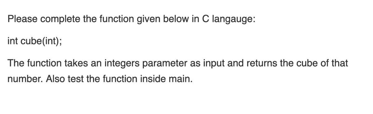 Please complete the function given below in C langauge:
int cube(int);
The function takes an integers parameter as input and returns the cube of that
number. Also test the function inside main.
