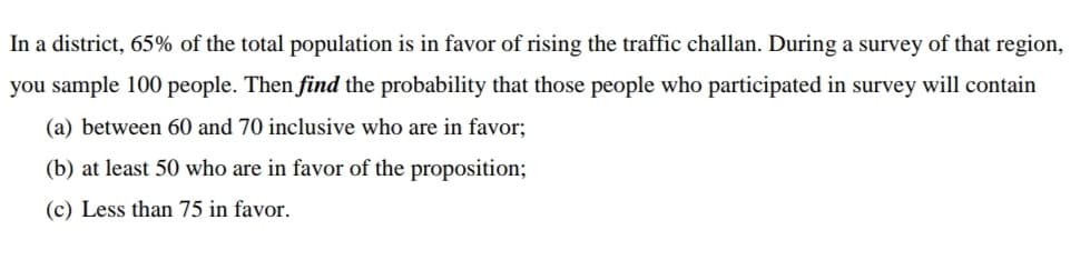 In a district, 65% of the total population is in favor of rising the traffic challan. During a survey of that region,
you sample 100 people. Then find the probability that those people who participated in survey will contain
(a) between 60 and 70 inclusive who are in favor;
(b) at least 50 who are in favor of the proposition;
(c) Less than 75 in favor.
