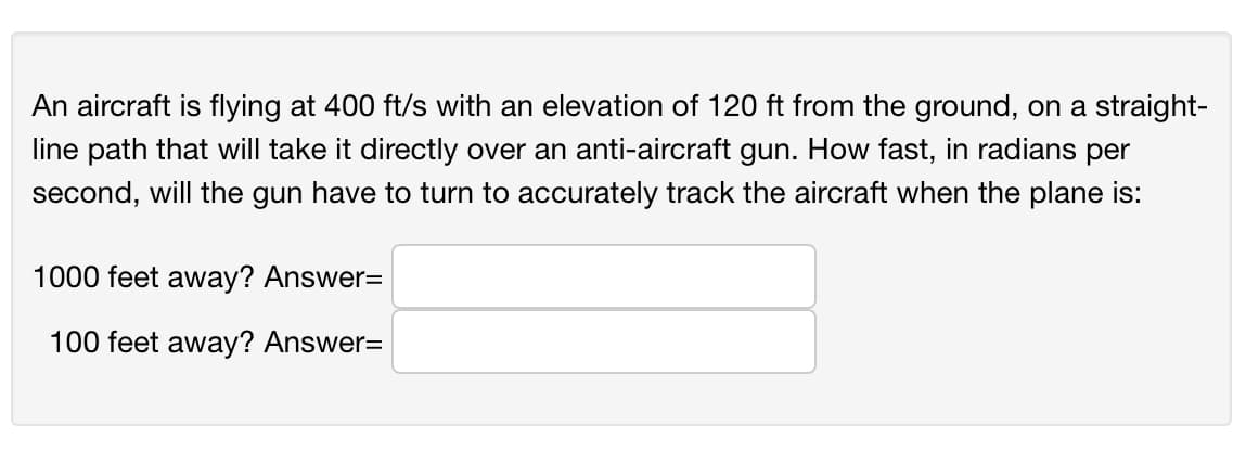 An aircraft is flying at 400 ft/s with an elevation of 120 ft from the ground, on a straight-
line path that will take it directly over an anti-aircraft gun. How fast, in radians per
second, will the gun have to turn to accurately track the aircraft when the plane is:
1000 feet away? Answer=
100 feet away? Answer=
