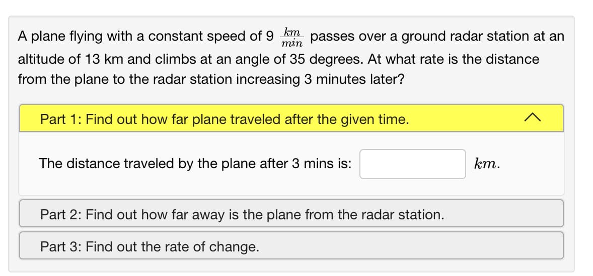 A plane flying with a constant speed of 9
km
passes over a ground radar station at an
тin
altitude of 13 km and climbs at an angle of 35 degrees. At what rate is the distance
from the plane to the radar station increasing 3 minutes later?
Part 1: Find out how far plane traveled after the given time.
The distance traveled by the plane after 3 mins is:
km.
Part 2: Find out how far away is the plane from the radar station.
Part 3: Find out the rate of change.
