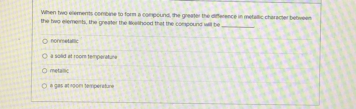 When two elements combine to form a compound, the greater the difference in metallic character between
the two elements, the greater the likelihood that the compound will be
O nonmetallic
O a solid at room temperature
O metallic
O a gas at room temperature
