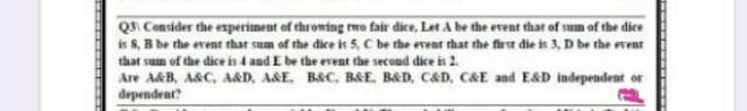 QI Consider the experiment of throwing rwe fair dice, Let A be the event that of sum of the dice
is 8, B be the event that sum of the dice is 5, C be rhe event that the first die is 3, D be the event
that sum of the dice is 4 and E be the event the second dice is 2.
Are A&B, A&C, A&D, A&E. B&C, B&E, B&D, C&D, C&E and E&D independent or
dependent?
