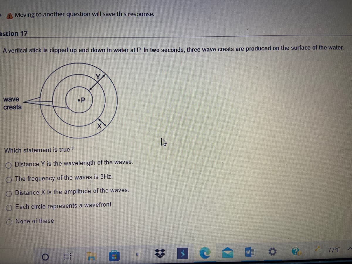 A Moving to another question will save this response.
estion 17
A vertical stick is dipped up and down in water at P. In two seconds, three wave crests are produced on the surface of the water.
wave
•P
crests
Which statement is true?
Distance Y is the wavelength of the waves.
O The frequency of the waves is 3Hz.
O Distance X is the amplitude of the waves.
Each circle represents a wavefront.
O None of these
a
77°F
2:
