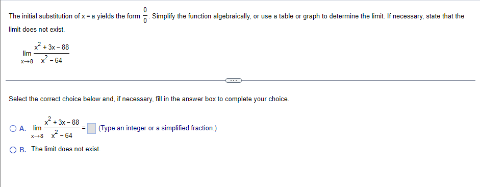 The initial substitution of x = a yields the form . Simplify the function algebraically, or use a table or graph to determine the limit. If necessary, state that the
limit does not exist.
x + 3x - 88
lim
2
X-8
x* - 64
Select the correct choice below and, if necessary, fill in the answer box to complete your choice.
x + 3x - 88
O A. lim
(Type an integer or a simplified fraction.)
2
X-8
x - 64
O B. The limit does not exist.
