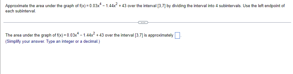 Approximate the area under the graph of f(x) = 0.03x* - 1.44x + 43 over the interval [3,7] by dividing the interval into 4 subintervals. Use the left endpoint of
each subinterval.
The area under the graph of f(x) = 0.03x* - 1.44x + 43 over the interval [3,7] is approximately
(Simplify your answer. Type an integer or a decimal.)
