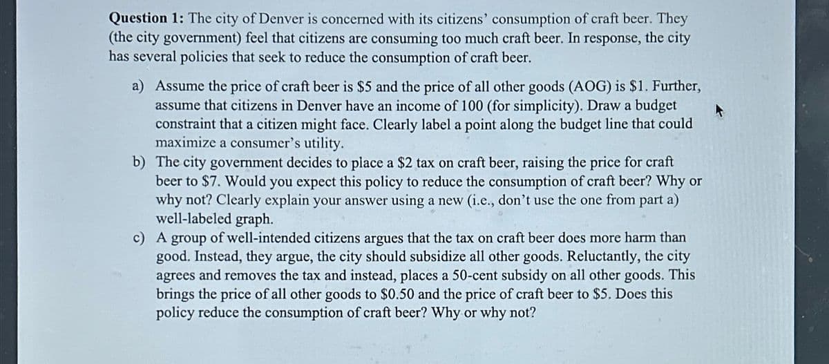 Question 1: The city of Denver is concerned with its citizens' consumption of craft beer. They
(the city government) feel that citizens are consuming too much craft beer. In response, the city
has several policies that seek to reduce the consumption of craft beer.
a) Assume the price of craft beer is $5 and the price of all other goods (AOG) is $1. Further,
assume that citizens in Denver have an income of 100 (for simplicity). Draw a budget
constraint that a citizen might face. Clearly label a point along the budget line that could
maximize a consumer's utility.
b) The city government decides to place a $2 tax on craft beer, raising the price for craft
beer to $7. Would you expect this policy to reduce the consumption of craft beer? Why or
why not? Clearly explain your answer using a new (i.e., don't use the one from part a)
well-labeled graph.
c) A group of well-intended citizens argues that the tax on craft beer does more harm than
good. Instead, they argue, the city should subsidize all other goods. Reluctantly, the city
agrees and removes the tax and instead, places a 50-cent subsidy on all other goods. This
brings the price of all other goods to $0.50 and the price of craft beer to $5. Does this
policy reduce the consumption of craft beer? Why or why not?