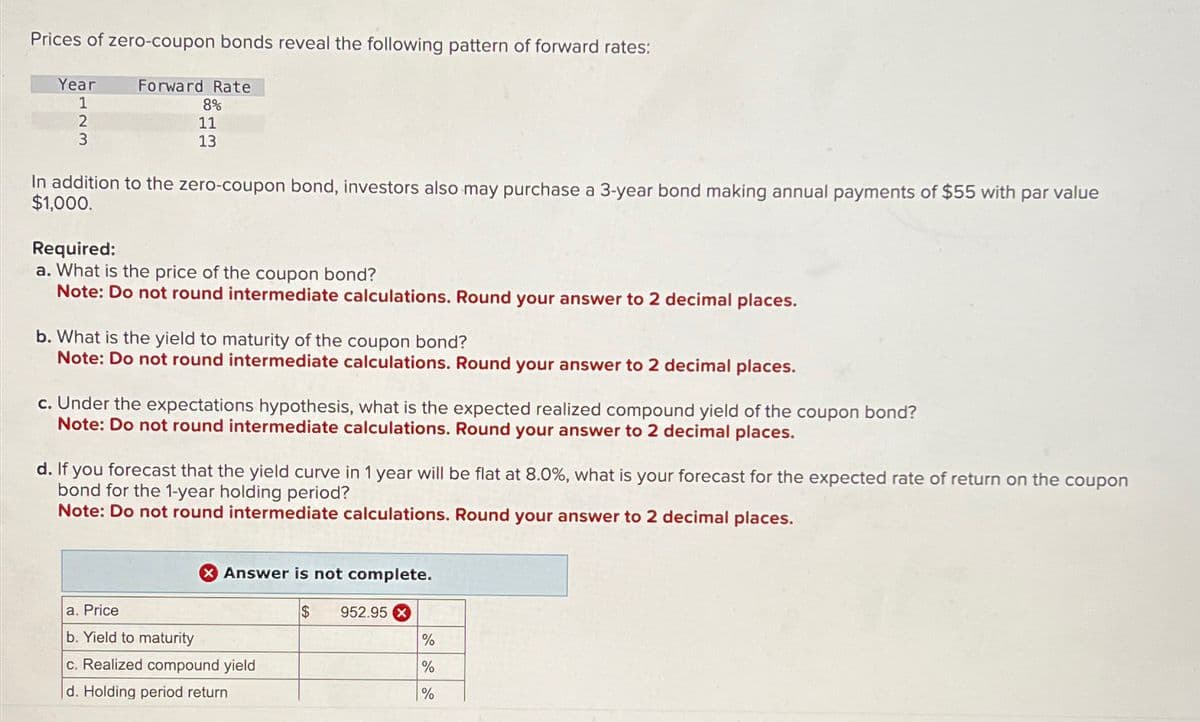 Prices of zero-coupon bonds reveal the following pattern of forward rates:
Year
1
2
3
Forward Rate
8%
11
13
In addition to the zero-coupon bond, investors also may purchase a 3-year bond making annual payments of $55 with par value
$1,000.
Required:
a. What is the price of the coupon bond?
Note: Do not round intermediate calculations. Round your answer to 2 decimal places.
b. What is the yield to maturity of the coupon bond?
Note: Do not round intermediate calculations. Round your answer to 2 decimal places.
c. Under the expectations hypothesis, what is the expected realized compound yield of the coupon bond?
Note: Do not round intermediate calculations. Round your answer to 2 decimal places.
d. If you forecast that the yield curve in 1 year will be flat at 8.0%, what is your forecast for the expected rate of return on the coupon
bond for the 1-year holding period?
Note: Do not round intermediate calculations. Round your answer to 2 decimal places.
Answer is not complete.
$ 952.95 x
a. Price
b. Yield to maturity
c. Realized compound yield
d. Holding period return
%
%
%