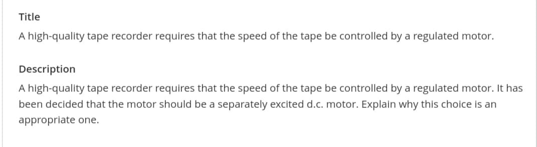 Title
A high-quality tape recorder requires that the speed of the tape be controlled by a regulated motor.
Description
A high-quality tape recorder requires that the speed of the tape be controlled by a regulated motor. It has
been decided that the motor should be a separately excited d.c. motor. Explain why this choice is an
appropriate one.
