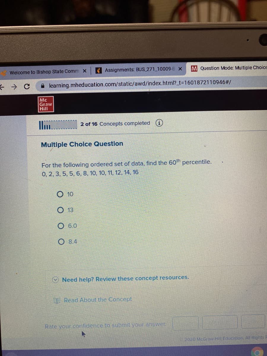 A Welcome to Bishop State Comm x
Assignments: BUS 271 10009-B x
M Question Mode: Multiple Choice
A learning.mheducation.com/static/awd/index.html?_t3D1601872110946#/
Mc
Graw
Hill
2 of 16 Concepts completed
Multiple Choice Question
For the following ordered set of data, find the 60th percentile.
0, 2, 3, 5, 5, 6, 8, 10, 10, 11, 12, 14, 16
10
13
6.0
О 84
O Need help? Review these concept resources.
Read About the Concept
Rate your confidence to submit your answer.
2020 McGraw-HL Education All Rights R
