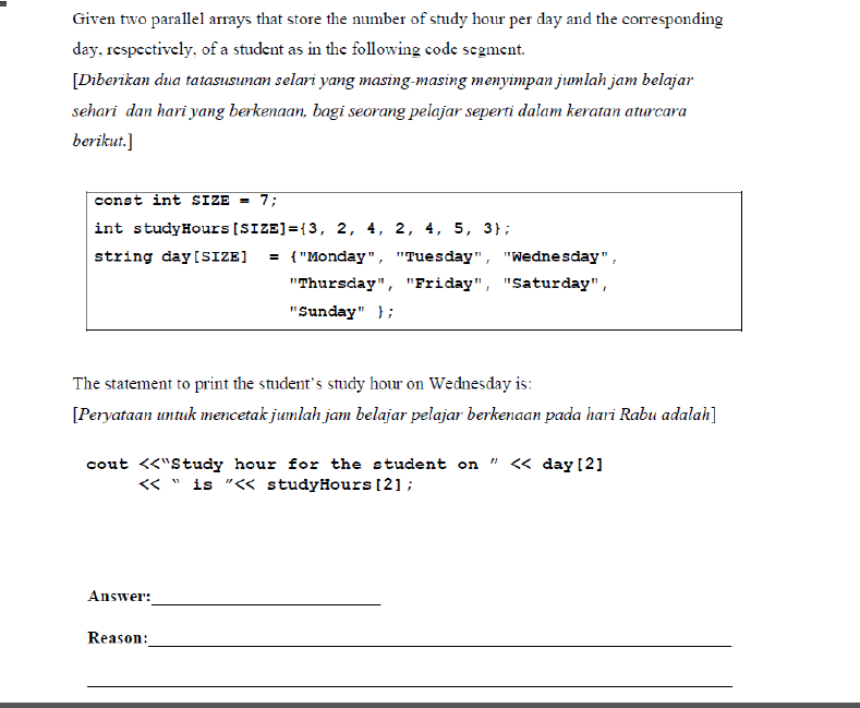 Given two parallel arrays that store the number of study hour per day and the corresponding
day, rcspectively, of a student as in the following code segment.
[Diberikan dua tatasusunan selari yang masing-masing menyimpan jumlah jam belajar
sehari dan hari yang berkenaan, bagi seorang pelajar seperti dalam keratan aturcara
berikut.]
const int SIZE = 7;
int studyHours [SIZE]={3, 2, 4, 2, 4, 5, 3};
string day [SIZE]
= {"Monday", "Tuesday", "Wednesday",
"Thursday", "Friday", "Saturday",
"Sunday" };
The statement to print the student's study hour on Wednesday is:
[Peryataan untuk mencetak jumlah jam belajar pelajar berkenaan pada hari Rabu adalah]
cout <<"Study hour for the student on " <« day[2]
« " is "<< studyHours [2];
Answer:
Reason:
