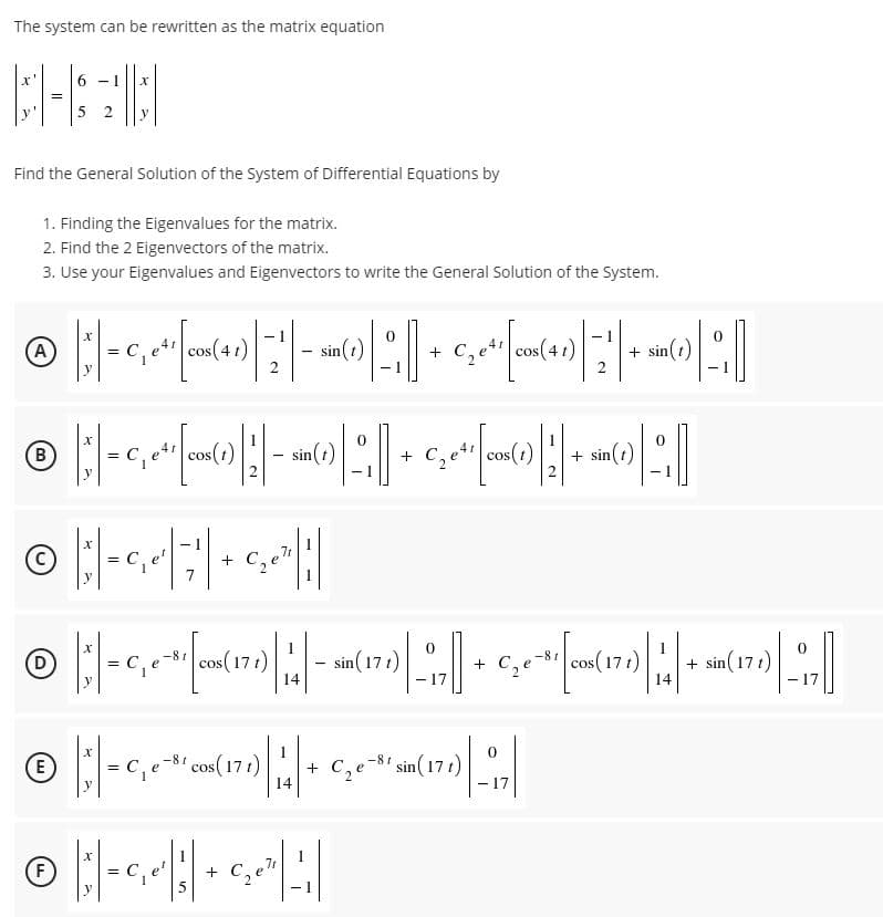 The system can be rewritten as the matrix equation
6.
5 2
y
Find the General Solution of the System of Differential Equations by
1. Finding the Eigenvalues for the matrix.
2. Find the 2 Eigenvectors of the matrix.
3. Use your Eigenvalues and Eigenvectors to write the General Solution of the System.
- 1
(A
cos(4 1)
sin(t)
C, e cos(4 1)
+ sin(t)
-
cos(t)
|- sin(t)
2.
C,et cos(1)
+ sin(t)
- 1
7r
+
7
1
1
sin (17t)
- 17
-81 cos(17 t)
-8r
D
cos(17 t)
+ C,e
+ sin(17 t)
14
14
17
1
-81 cos(17 t)
+ C,e
14
-81 sin(17 t)
E
C,
17
1
F
+ C,e"
