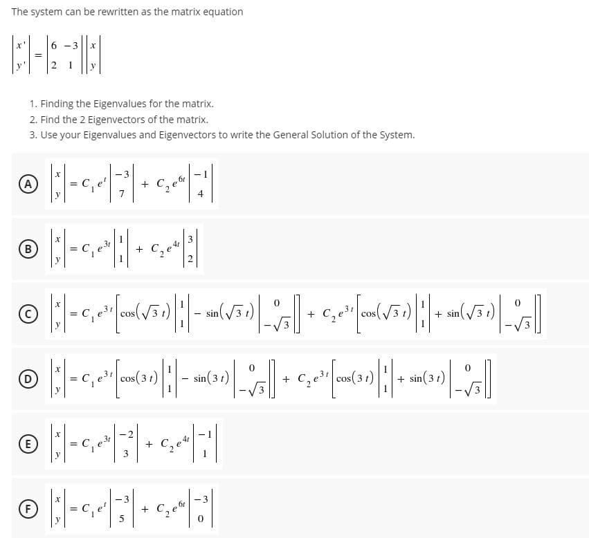 The system can be rewritten as the matrix equation
6 -3
y
1. Finding the Eigenvalues for the matrix.
2. Find the 2 Eigenvectors of the matrix.
3. Use your Eigenvalues and Eigenvectors to write the General Solution of the System.
A
3
e'
4
B
+
2
C,e cos(V3r)
cos
+ sin
(D
cos(3 1)
sin (3 t)
cos ( 3 1)
+ sin(3 t)
2
E)
C,
+
y
3
1
- 3
(F)
+
