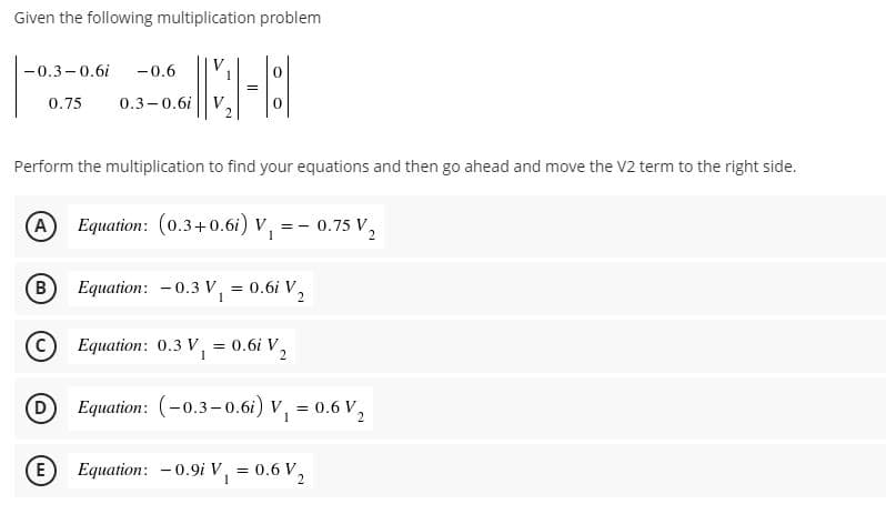 Given the following multiplication problem
-0.3-0.6i
V
1
-0.6
0.75
0.3-0.6i
Perform the multiplication to find your equations and then go ahead and move the V2 term to the right side.
(A
Equation: (0.3+0.6i) V, = - 0.75 V,
B
Equation: -0.3 V, = 0.6i V,
1
C) Equation: 0.3 V, = 0.6i V,
1
2.
DEquation: (-0.3-0.6i) V, = 0.6 V,
E
Equation: -0.9i V, = 0.6 V,
