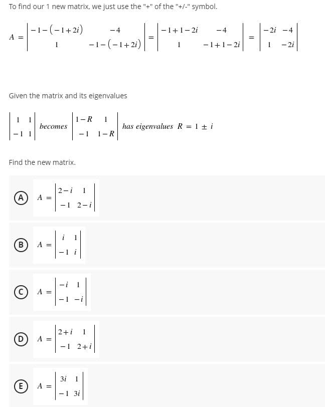 To find our 1 new matrix, we just use the "+" of the "+/-" symbol.
|-1-(-1+2i)
A =
-4
-1+1-2i
-4
-2i -4
-1-(-1+2i)
-1+1- 2i
- 2i
1
1
Given the matrix and its eigenvalues
1-R
becomes
has eigenvalues R = 1 + i
-1 1-R
Find the new matrix.
2-i
1
(A)
A =
- 1
2-i
B
A =
- 1
C) A =
-1 -i
2+i
(D
A =
-1 2+i
3i 1
E
A =
-1 31
