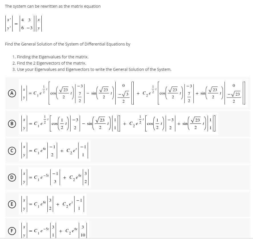 The system can be rewritten as the matrix equation
4
6.
-3
y
Find the General Solution of the System of Differential Equations by
1. Finding the Eigenvalues for the matrix.
2. Find the 2 Eigenvectors of the matrix.
3. Use your Eigenvalues and Eigenvectors to write the General Solution of the System.
-3
(A)
cos
sin
cos
7.
+ sin
2
-3
(B
-3
cos
sin
+ C2e
+ sin
COS -t
y
2
C, e'
+
y
2
3
(D
-5t
+ C,e
y
E
61
+ C,e'
y
F)
-5r
+ C.
10
3.
