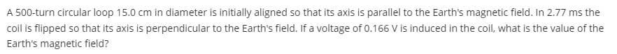 A 500-turn circular loop 15.0 cm in diameter is initially aligned so that its axis is parallel to the Earth's magnetic field. In 2.77 ms the
coil is flipped so that its axis is perpendicular to the Earth's field. If a voltage of 0.166 V is induced in the coil, what is the value of the
Earth's magnetic field?
