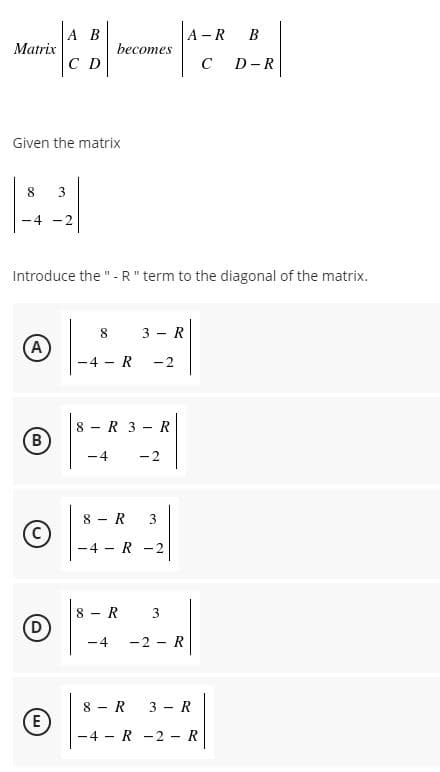 A B
A -R
B
Matrix
becomes
C D
C
D -R
Given the matrix
8
3
-4
-2
Introduce the "-R" term to the diagonal of the matrix.
8 3 - R
A
-4 - R
-2
8 - R 3 - R
-4
-2
8 - R
3
-4 R
-2
8 - R
(D
3
-4
-2 - R
8 - R
3 - R
(E
4 - R -2 - R
B.
