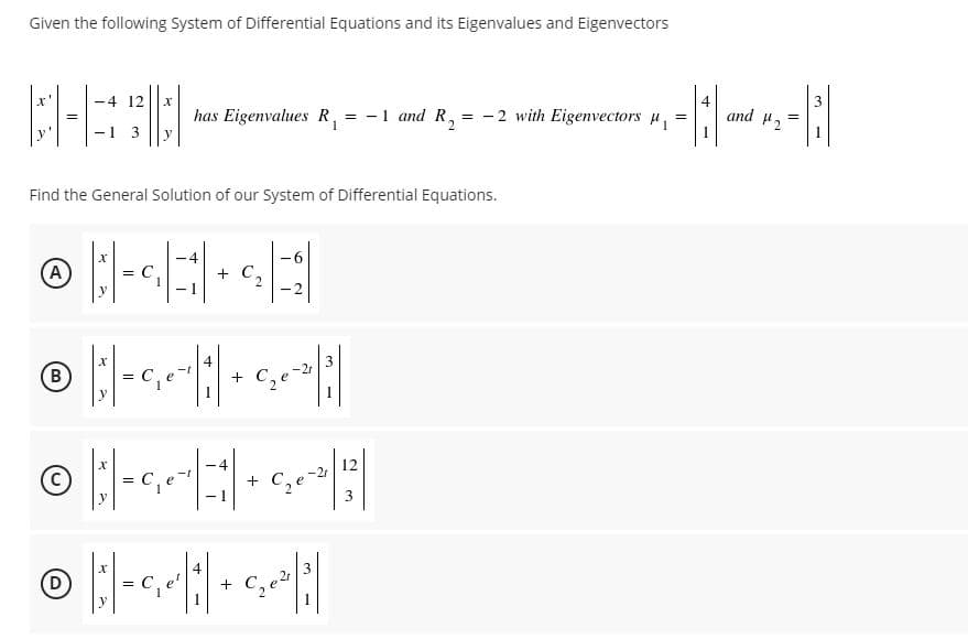 Given the following System of Differential Equations and its Eigenvalues and Eigenvectors
4 12
4
and 2
3
has Eigenvalues R, = -1 and R, = -2 with Eigenvectors u,
y
Find the General Solution of our System of Differential Equations.
A
C,
+ C,
-2
y
4
3
B
+
y
4
12
C,e
%3D
y
3
2r
D)
C,e
+
y
