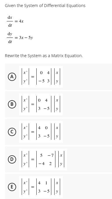 Given the System of Differential Equations
dx
= 4x
dt
dy
= 3x – 5y
dt
Rewrite the System as a Matrix Equation.
4
(A)
-5 3
y
4
B)
3 -5
y
=
3 -5
y
-7
(D
-4
2
4
E
-5
