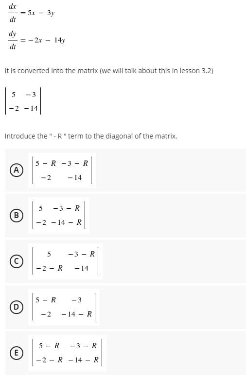 dx
— 5х — Зу
dt
dy
- 2x - 14y
dt
It is converted into the matrix (we will talk about this in lesson 3.2)
- 3
-2 - 14
Introduce the "-R" term to the diagonal of the matrix.
5 - R -3 - R
(A
-2
5
- 3 - R
(B)
-2 -
- 14 - R
-3 - R
-2 - R
- 14
5 - R
-3
-2
- 14 - R
5 - R
(E)
-3 - R
-2 - R - 14 - R
4.
