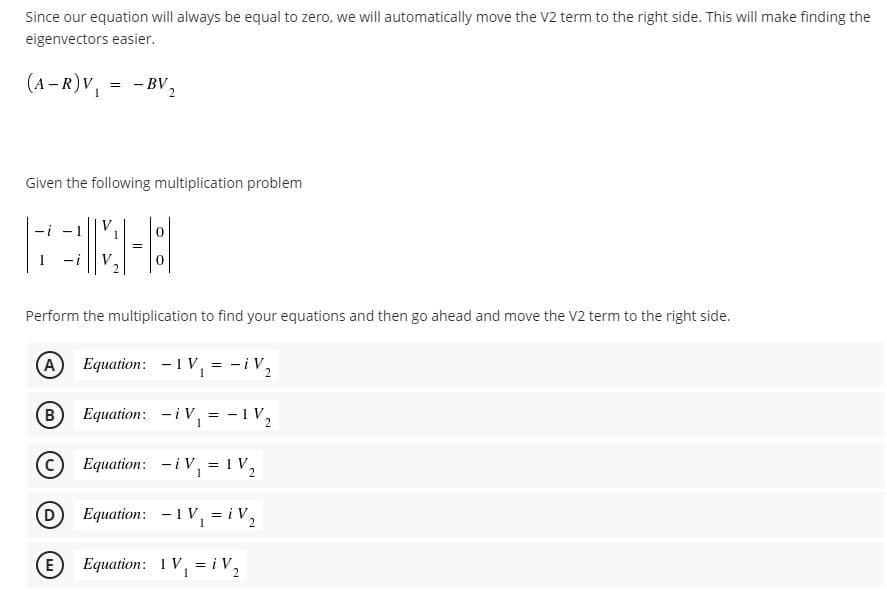 Since our equation will always be equal to zero, we will automatically move the V2 term to the right side. This will make finding the
eigenvectors easier.
(A – R)V,
= - BV,
Given the following multiplication problem
V
-i
Perform the multiplication to find your equations and then go ahead and move the V2 term to the right side.
A Equation: -1V, = -iV,
B Equation: -iV,
= -1V,
Equation: -iV, =1V,
D Equation: -1V, = i V,
E Equation: 1V, = i V,
