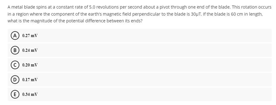 A metal blade spins at a constant rate of 5.0 revolutions per second about a pivot through one end of the blade. This rotation occurs
in a region where the component of the earth's magnetic field perpendicular to the blade is 30µT. If the blade is 60 cm in length,
what is the magnitude of the potential difference between its ends?
(A) 0.27 mV
(B) 0.24 mV
0.20 mV
D) 0.17 mV
E) 0.34 mV
