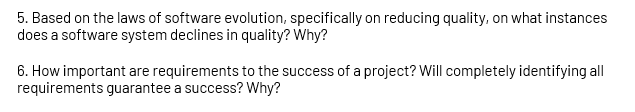 5. Based on the laws of software evolution, specifically on reducing quality, on what instances
does a software system declines in quality? Why?
6. How important are requirements to the success of a project? Will completely identifying all
requirements guarantee a success? Why?
