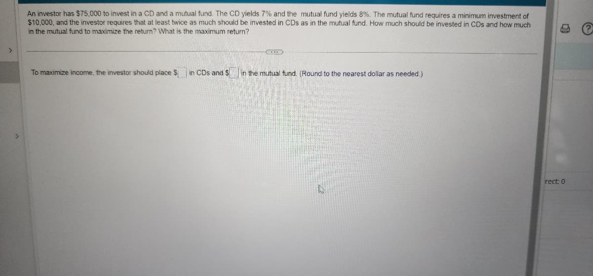 >
An investor has $75,000 to invest in a CD and a mutual fund. The CD yields 7% and the mutual fund yields 8%. The mutual fund requires a minimum investment of
$10,000, and the investor requires that at least twice as much should be invested in CDs as in the mutual fund. How much should be invested in CDs and how much
in the mutual fund to maximize the return? What is the maximum return?
To maximize income, the investor should place $ in CDs and $
()
in the mutual fund. (Round to the nearest dollar as needed.)
A
rect: 0