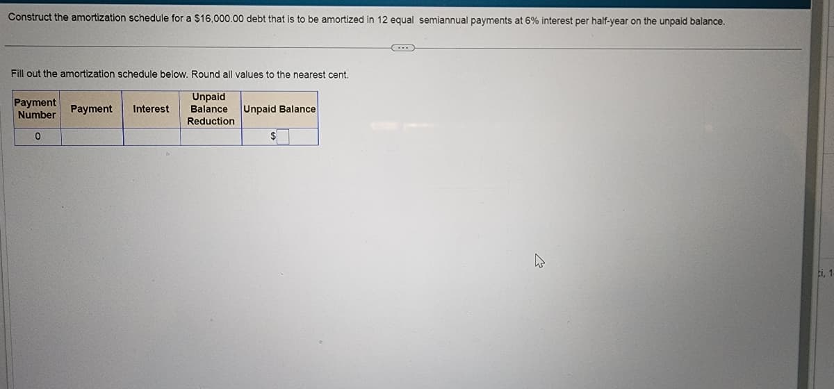 Construct the amortization schedule for a $16,000.00 debt that is to be amortized in 12 equal semiannual payments at 6% interest per half-year on the unpaid balance.
Fill out the amortization schedule below. Round all values to the nearest cent.
Unpaid
Balance
Reduction
Payment
Number
0
Payment Interest
Unpaid Balance
$
C...
ci, 1.